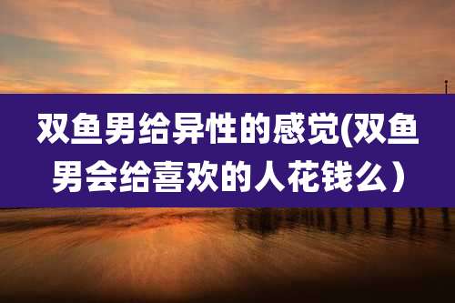 双鱼男给异性的感觉(双鱼男会给喜欢的人花钱么）