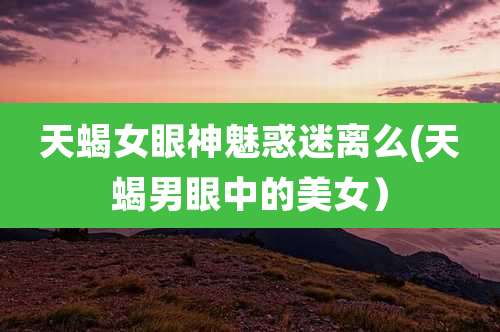 天蝎女眼神魅惑迷离么(天蝎男眼中的美女）