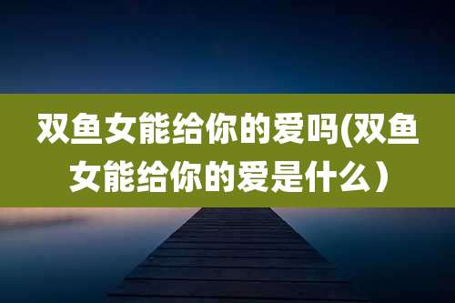 双鱼女能给你的爱吗(双鱼女能给你的爱是什么)