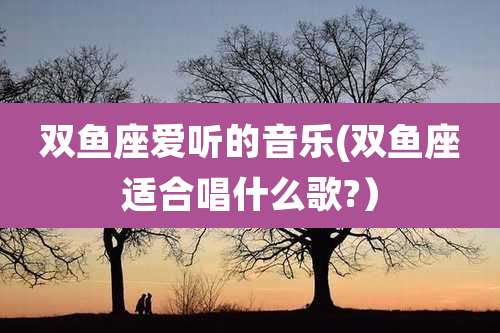 双鱼座爱听的音乐(双鱼座适合唱什么歌?)