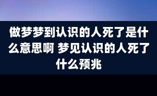 做梦梦到认识的人死了是什么意思啊 梦见认识的人死了什么预兆