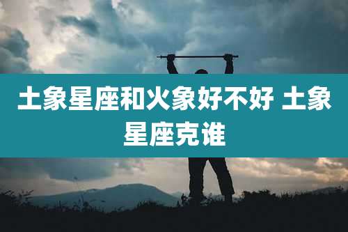 土象星座和火象好不好 土象星座克谁