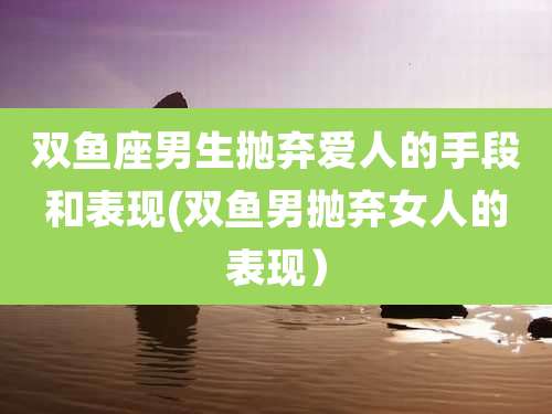 双鱼座男生抛弃爱人的手段和表现(双鱼男抛弃女人的表现）
