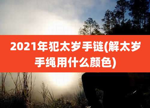 2021年犯太岁手链(解太岁手绳用什么颜色)