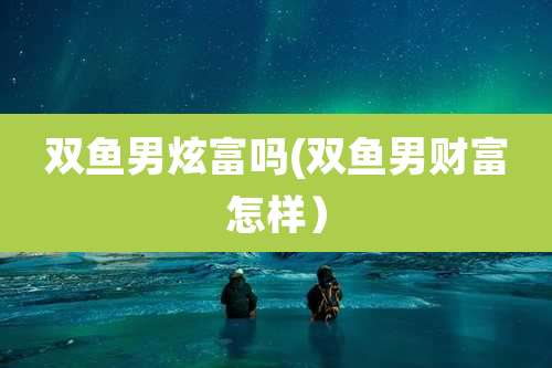 双鱼男炫富吗(双鱼男财富怎样)