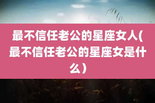 最不信任老公的星座女人(最不信任老公的星座女是什么）