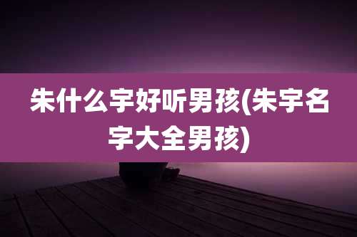 朱什么宇好听男孩(朱宇名字大全男孩)