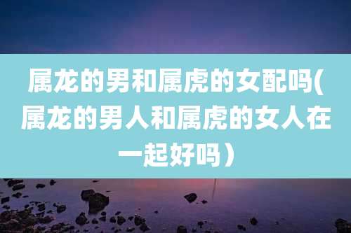 属龙的男和属虎的女配吗(属龙的男人和属虎的女人在一起好吗)