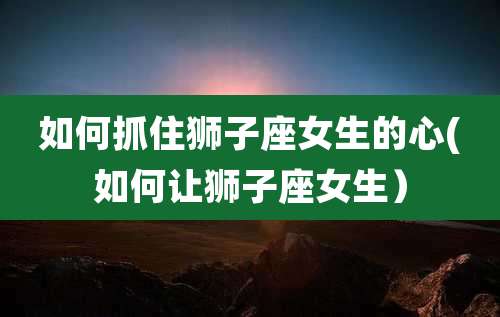 如何抓住狮子座女生的心(如何让狮子座女生)