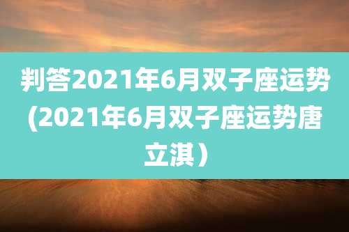 判答2021年6月双子座运势(2021年6月双子座运势唐立淇）