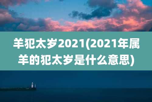 羊犯太岁2021(2021年属羊的犯太岁是什么意思)