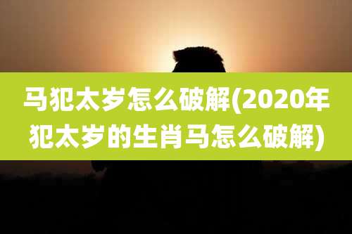 马犯太岁怎么破解(2020年犯太岁的生肖马怎么破解)