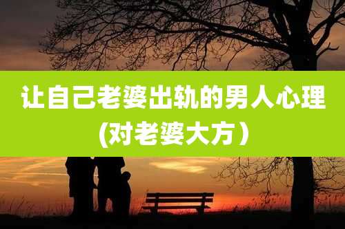 让自己老婆出轨的男人心理(对老婆大方)