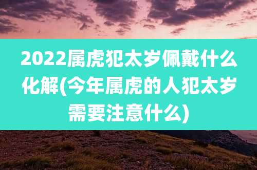 2022属虎犯太岁佩戴什么化解(今年属虎的人犯太岁需要注意什么)