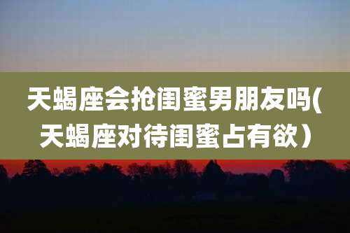 天蝎座会抢闺蜜男朋友吗(天蝎座对待闺蜜占有欲）