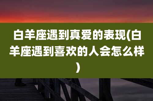 白羊座遇到真爱的表现(白羊座遇到喜欢的人会怎么样)