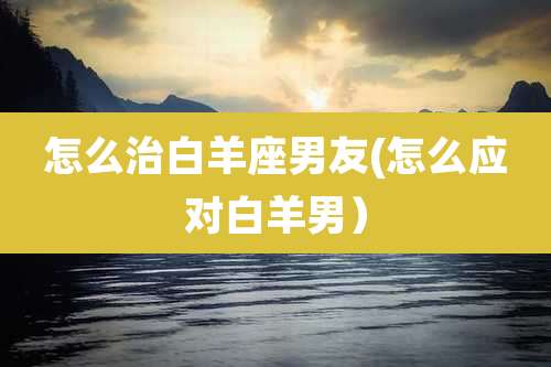 怎么治白羊座男友(怎么应对白羊男）