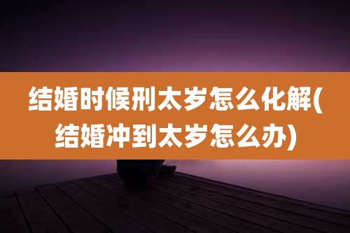 结婚时候刑太岁怎么化解(结婚冲到太岁怎么办)