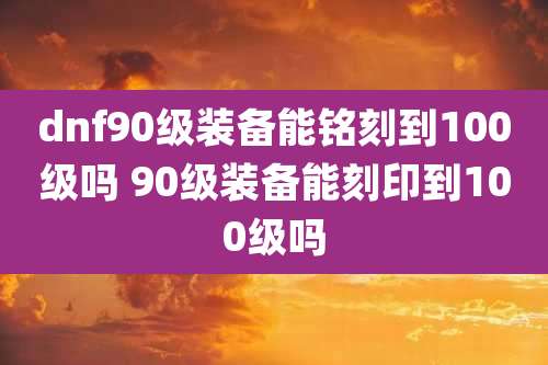 dnf90级装备能铭刻到100级吗 90级装备能刻印到100级吗