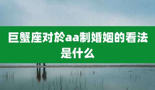 巨蟹座对於aa制婚姻的看法是什么