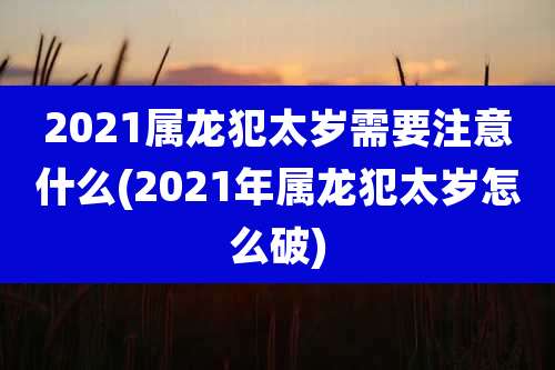 2021属龙犯太岁需要注意什么(2021年属龙犯太岁怎么破)