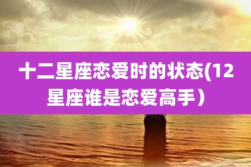 十二星座恋爱时的状态(12星座谁是恋爱高手)