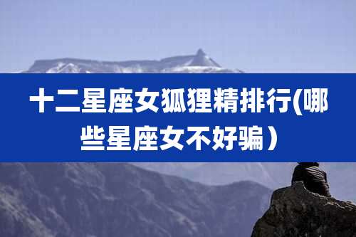 十二星座女狐狸精排行(哪些星座女不好骗）