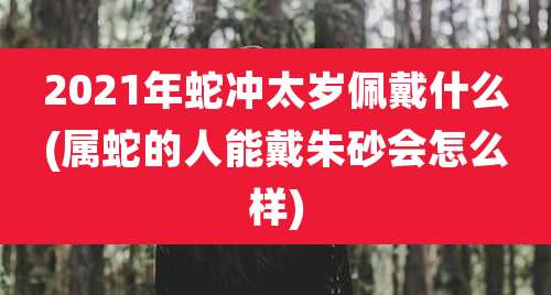 2021年蛇冲太岁佩戴什么(属蛇的人能戴朱砂会怎么样)