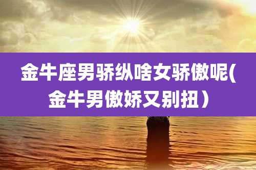 金牛座男骄纵啥女骄傲呢(金牛男傲娇又别扭）