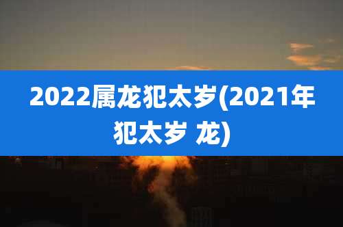 2022属龙犯太岁(2021年犯太岁 龙)