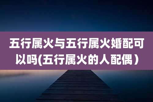 五行属火与五行属火婚配可以吗(五行属火的人配偶)