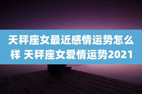 天秤座女最近感情运势怎么样 天秤座女爱情运势2021