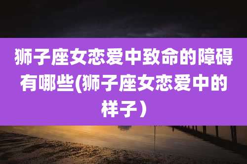 狮子座女恋爱中致命的障碍有哪些(狮子座女恋爱中的样子）