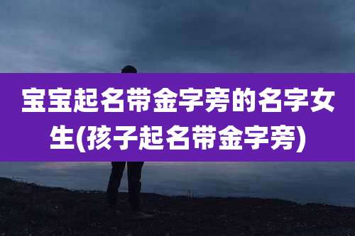 宝宝起名带金字旁的名字女生(孩子起名带金字旁)