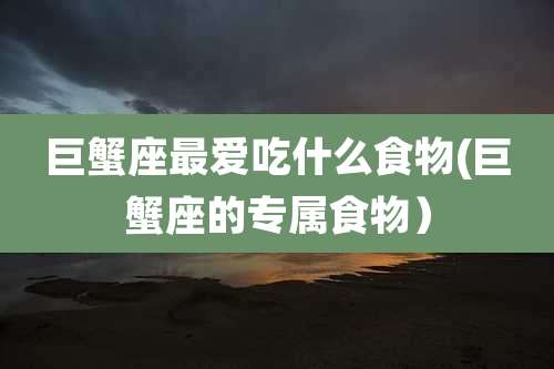 巨蟹座最爱吃什么食物(巨蟹座的专属食物)