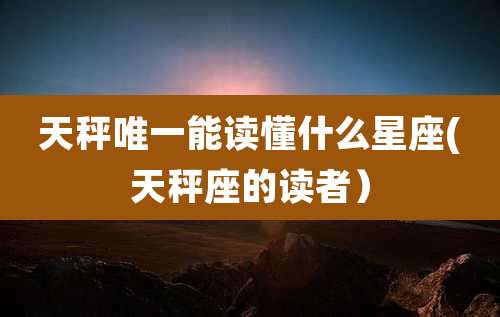天秤唯一能读懂什么星座(天秤座的读者）
