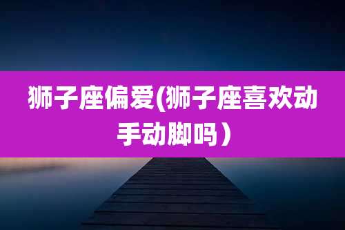 狮子座偏爱(狮子座喜欢动手动脚吗）
