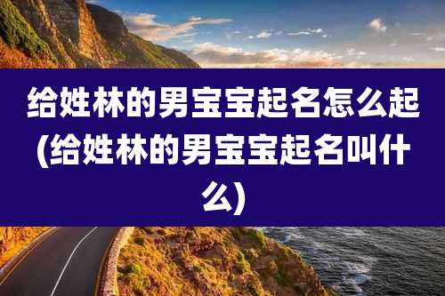 给姓林的男宝宝起名怎么起(给姓林的男宝宝起名叫什么)