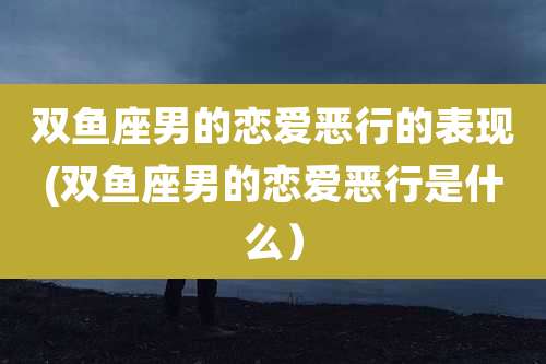 双鱼座男的恋爱恶行的表现(双鱼座男的恋爱恶行是什么）