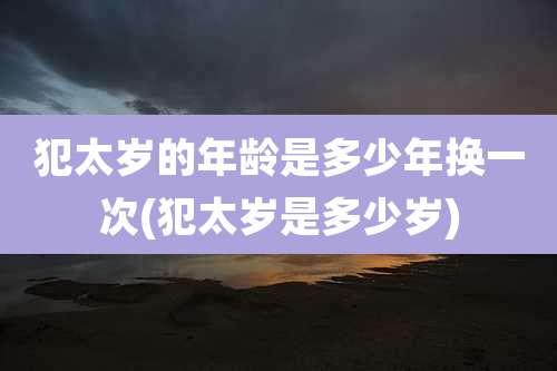 犯太岁的年龄是多少年换一次(犯太岁是多少岁)