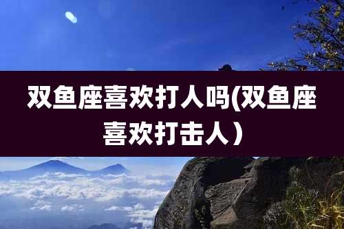 双鱼座喜欢打人吗(双鱼座喜欢打击人）