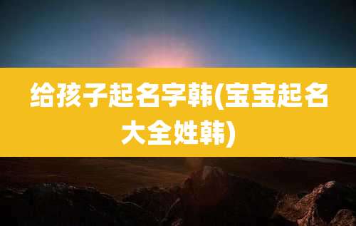 给孩子起名字韩(宝宝起名大全姓韩)