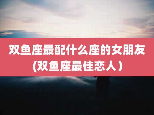 双鱼座最配什么座的女朋友(双鱼座最佳恋人）