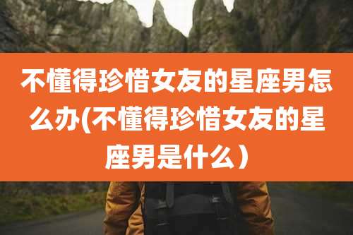 不懂得珍惜女友的星座男怎么办(不懂得珍惜女友的星座男是什么)