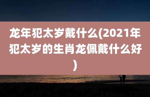 龙年犯太岁戴什么(2021年犯太岁的生肖龙佩戴什么好)