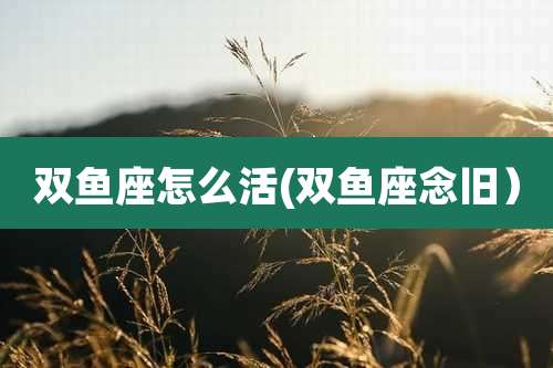 双鱼座怎么活(双鱼座念旧)