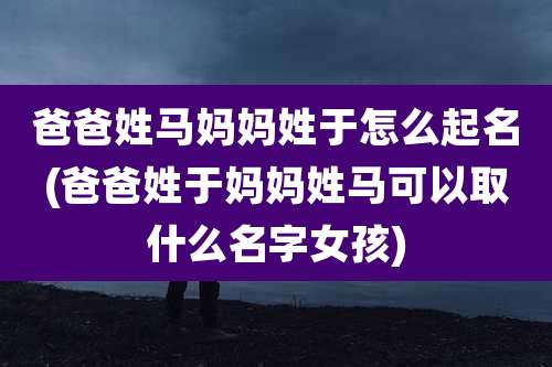 爸爸姓马妈妈姓于怎么起名(爸爸姓于妈妈姓马可以取什么名字女孩)