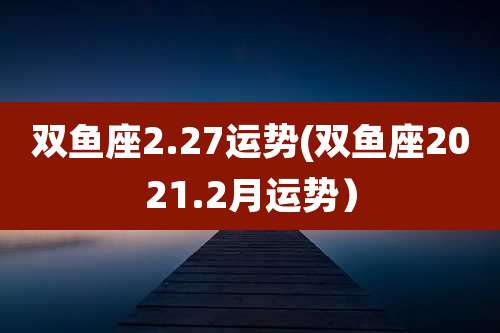 双鱼座2.27运势(双鱼座2021.2月运势)