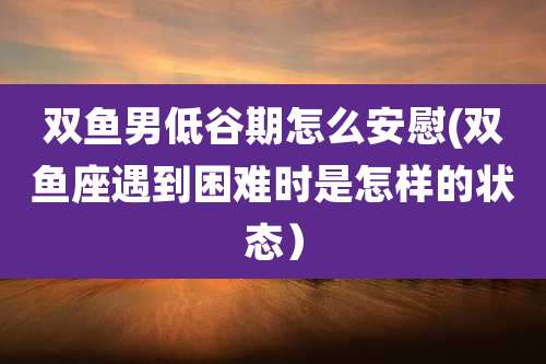 双鱼男低谷期怎么安慰(双鱼座遇到困难时是怎样的状态)