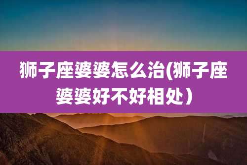 狮子座婆婆怎么治(狮子座婆婆好不好相处)